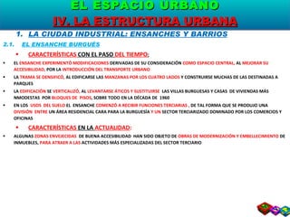 LA CIUDAD INDUSTRIAL: ENSANCHES Y BARRIOS 2.1.  EL ENSANCHE BURGUÉS CARACTERÍSTICAS  CON EL PASO  DEL TIEMPO : EL  ENSANCHE EXPERIMENTÓ MODIFICACIONES  DERIVADAS DE SU CONSIDERACIÓN  COMO ESPACIO CENTRAL,  AL  MEJORAR SU ACCESIBILIDAD,  POR LA  INTRODUCCIÓN DEL TRANSPORTE URBANO LA  TRAMA SE DENSIFICÓ,  AL EDIFICARSE LAS  MANZANAS POR LOS CUATRO LADOS  Y CONSTRUIRSE MUCHAS DE LAS DESTINADAS A PARQUES LA  EDIFICACIÓN  SE  VERTICALIZÓ,  AL  LEVANTARSE ÁTICOS Y SUSTITUIRSE  LAS VILLAS BURGUESAS Y CASAS  DE VIVIENDAS MÁS NMODESTAS  POR  BLOQUES DE  PISOS , SOBRE TODO EN LA DÉCADA DE  1960 EN LOS  USOS  DEL SUELO  EL  ENSANCHE  COMENZÓ A RECIBIR FUNCIONES TERCIARIAS ,  DE TAL FORMA QUE SE PRODUJO UNA  DIVISIÓN  ENTRE  UN ÁREA RESIDENCIAL CARA PARA LA BURGUESÍA  Y UN  SECTOR TERCIARIZADO DOMINADO POR LOS COMERCIOS Y OFICINAS CARACTERÍSTICAS  EN LA  ACTUALIDAD : ALGUNAS  ZONAS ENVEJECIDAS  DE BUENA ACCESIBILIDAD  HAN SIDO OBJETO DE  OBRAS DE MODERNIZACIÓN Y EMBELLECIMIENTO  DE INMUEBLES,  PARA ATRAER A LAS  ACTIVIDADES MÁS ESPECIALIZADAS DEL SECTOR TERCIARIO EL ESPACIO URBANO IV. LA ESTRUCTURA URBANA 