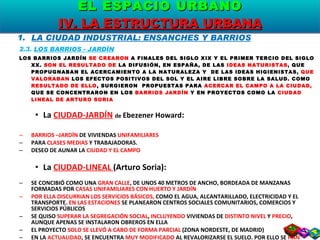 LA CIUDAD INDUSTRIAL: ENSANCHES Y BARRIOS 2.3.  LOS BARRIOS - JARDÍN LOS BARRIOS JARDÍN  SE CREARON  A FINALES DEL SIGLO XIX Y EL PRIMER TERCIO DEL SIGLO XX.  SON EL RESULTADO DE  LA DIFUSIÓN, EN ESPAÑA, DE LAS  IDEAS NATURISTAS , QUE PROPUGNABAN EL ACERCAMIENTO A LA NATURALEZA Y  DE LAS IDEAS HIGIENISTAS,  QUE VALORABAN  LOS EFECTOS POSITIVOS DEL SOL Y EL AIRE LIBRE SOBRE LA SALUD. COMO  RESULTADO DE ELLO , SURGIERON  PROPUESTAS PARA  ACERCAR EL CAMPO A LA CIUDAD,  QUE SE CONCENTRARON EN LOS  BARRIOS JARDÍN  Y EN PROYECTOS COMO LA  CIUDAD LINEAL DE ARTURO SORIA La  CIUDAD-JARDÍN   de  Ebezener Howard : BARRIOS –JARDÍN  DE VIVIENDAS  UNIFAMILIARES   PARA  CLASES MEDIAS  Y TRABAJADORAS. DESEO DE AUNAR LA  CIUDAD Y EL CAMPO  La  CIUDAD-LINEAL  (Arturo Soria): SE CONCIBIÓ COMO UNA  GRAN CALLE , DE UNOS 40 METROS DE ANCHO, BORDEADA DE MANZANAS FORMADAS POR  CASAS UNIFAMILIARES CON HUERTO Y JARDÍN POR ELLA DISCURRIAN LOS SERVICIOS BÁSICOS,  COMO EL AGUA, ALCANTARILLADO, ELECTRICIDAD Y EL TRANSPORTE.  EN LAS ESTACIONES  SE PLANEARON CENTROS SOCIALES COMUNITARIOS, COMERCIOS Y SERVICIOS PÚBLICOS SE QUISO  SUPERAR LA SEGREGACIÓN SOCIAL ,  INCLUYENDO  VIVIENDAS DE  DISTINTO NIVEL  Y  PRECIO , AUNQUE APENAS SE INSTALARON OBREROS EN ELLA EL PROYECTO  SOLO SE LLEVÓ A CABO DE FORMA PARCIAL  (ZONA NORDESTE, DE MADRID) EN LA  ACTUALIDAD , SE ENCUENTRA  MUY MODIFICADO  AL REVALORIZARSE EL SUELO. POR ELLO SE  HAN SUSTITUIDO  LA MAYORÍA DE LAS CASAS UNIFAMILIARES POR  BLOQUES DE VIVIENDAS, OFICINAS Y CENTROS COMERCIALES EL ESPACIO URBANO IV. LA ESTRUCTURA URBANA 