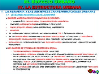 LA PERIFERIA Y LAS RECIENTES TRANSFORMACIONES URBANAS 3.1.  LOS BARRIOS RESIDENCIALES DE LA PERIFERIA a )  BARRIOS MARGINALES DE INFRAVIVIENDA O CHABOLAS : CONSTRUÍDOS  EN SUELO ILEGAL Y SIN ORGANIZACIÓN URBANÍSTICA : VIVIENDAS  AUTOCONSTRUÍDAS  CON MATERIALES DE DESECHO . SIN LOS SERVICIOS BÁSICOS  (AGUA, ELECTRICIDAD, SANEAMIENTO) CHABOLAS EN LA DÉCADA DE 1950 TUVIERON SU MÁXIMA EXPANSIÓN , CON  EL ÉXODO RURAL MASIVO. EN LOS  ÚLTIMOS AÑOS : OPERACIONES DE  MEJORA Y RENOVACIÓN  DE ESTOS BARRIOS O  CAMPAÑAS DE ERRADICACIÓN DEL CHABOLISMO Y REALOJO  DE LA POBLACIÓN EN VIVIENDAS SOCIALES. ACTUALIDAD,  EL PROBLEMA SE HA VUELTO  A INCREMENTAR POR  LA INMIGRACIÓN Y LOS GRUPOS SOCIALES MARGINADOS b)  LOS BARRIOS DE VIVIENDAS DE PROMOCIÓN OFICIAL : TUVIERON UN MAYOR DESARROLLO ENTRE  1940 Y 19 60 PARA  PALIAR EL PROBLEMA , DE FALTA DE VIVIENDAS, SE CONSTRUYERON  VIVIENDAS “PROTEGIDAS ”, ES DECIR CONSTRUIDAS CON AYUDA ESTATAL Y CON L IMITACIONES  EN EL PRECIO DE VENTA O ALQUILER EN LA MAYORÍA DE CASOS,  FORMARON BARRIOS DE TRAMA ABIERTA , CON VIVIENDAS UNIFAMILIARES  O BLOQUES,  DE BAJA  CALIDAD CONSTRUCTIVA Y  CON GRAVES CARENCIAS  EN EQUIPAMIENTOS Y SERVICIOS, QUE  MOTIVARON  SU ENVEJECIMIENTO PREMATURO EN LA  ACTUALIDAD  SE LLEVAN A CABO OPERACIONES DE  REHABILITACIÓN  DE LOS EDIFICIOS Y  DOTACIÓN  DE EQUIPAMIENTOS EL ESPACIO URBANO IV. LA ESTRUCTURA URBANA 