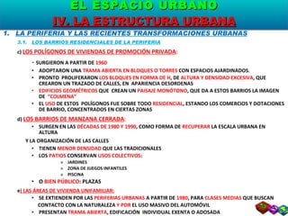 LA PERIFERIA Y LAS RECIENTES TRANSFORMACIONES URBANAS 3.1.  LOS BARRIOS RESIDENCIALES DE LA PERIFERIA c)  LOS POLÍGONOS DE VIVIENDAS DE PROMOCIÓN PRIVADA : -  SURGIERON A PARTIR DE  1960 ADOPTARON UNA  TRAMA ABIERTA EN BLOQUES O TORRES  CON ESPACIOS AJARDINADOS. PRONTO  PROLIFERARON  LOS BLOQUES EN FORMA DE H , DE  ALTURA Y DENSIDAD EXCESIVA , QUE CREARON UN TRAZADO DE CALLES, EN  APARIENCIA DESORDENAS EDIFICIOS GEOMÉTRICOS  QUE  CREAN UN  PAISAJE MONÓTONO , QUE DA A ESTOS BARRIOS LA IMAGEN DE  “COLMENA” EL  USO  DE ESTOS  POLÍGONOS FUE SOBRE TODO  RESIDENCIAL , ESTANDO LOS COMERCIOS Y DOTACIONES DE BARRIO, CONCENTRADOS EN CIERTAS ZONAS d)  LOS BARRIOS DE MANZANA CERRADA : SURGEN EN LAS  DÉCADAS DE 1980 Y 1990 , COMO FORMA DE  RECUPERAR  LA ESCALA URBANA EN ALTURA  Y LA ORGANIZACIÓN DE LAS CALLES TIENEN  MENOR DENSIDAD  QUE LAS TRADICIONALES LOS  PATIOS  CONSERVAN  USOS COLECTIVOS : JARDINES ZONA DE JUEGOS INFANTILES PISCINA O  BIEN PÚBLICO : PLAZAS e ) LAS ÁREAS DE VIVIENDA UNIFAMILIAR: SE EXTIENDEN POR LAS  PERIFERIAS URBANAS  A PARTIR DE  1980 , PARA  CLASES MEDIAS  QUE BUSCAN  CONTACTO CON LA NATURALEZA  Y POR  EL USO MASIVO DEL AUTOMÓVIL PRESENTAN  TRAMA ABIERTA , EDIFICACIÓN  INDIVIDUAL EXENTA O ADOSADA USO  DEL SUELO FUNDAMENTALMENTE  RESIDENCIAL EL ESPACIO URBANO IV. LA ESTRUCTURA URBANA 