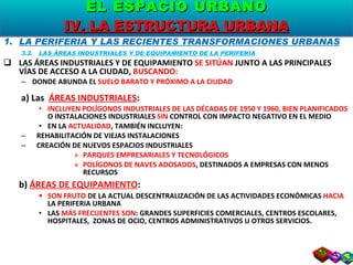 LA PERIFERIA Y LAS RECIENTES TRANSFORMACIONES URBANAS 3.2.  LAS ÁREAS INDUSTRIALES Y DE EQUIPAMIENTO DE LA PERIFERIA LAS ÁREAS INDUSTRIALES Y DE EQUIPAMIENTO  SE SITÚAN  JUNTO A LAS PRINCIPALES VÍAS DE ACCESO A LA CIUDAD,  BUSCANDO: DONDE ABUNDA EL  SUELO BARATO Y PRÓXIMO A LA CIUDAD a) Las  ÁREAS INDUSTRIALES : INCLUYEN POLÍGONOS INDUSTRIALES DE LAS DÉCADAS DE 1950 Y 1960, BIEN PLANIFICADOS  O INSTALACIONES INDUSTRIALES  SIN  CONTROL CON IMPACTO NEGATIVO EN EL MEDIO EN LA  ACTUALIDAD , TAMBIÉN INCLUYEN: REHABILITACIÓN DE VIEJAS INSTALACIONES CREACIÓN DE NUEVOS ESPACIOS INDUSTRIALES PARQUES EMPRESARIALES Y TECNOLÓGICOS POLÍGONOS DE NAVES ADOSADOS , DESTINADOS A EMPRESAS CON MENOS RECURSOS b)  ÁREAS DE EQUIPAMIENTO : SON FRUTO  DE LA ACTUAL DESCENTRALIZACIÓN DE LAS ACTIVIDADES ECONÓMICAS  HACIA  LA PERIFERIA URBANA LAS  MÁS FRECUENTES SON : GRANDES SUPERFICIES COMERCIALES, CENTROS ESCOLARES, HOSPITALES,  ZONAS DE OCIO, CENTROS ADMINISTRATIVOS U OTROS SERVICIOS. EL ESPACIO URBANO IV. LA ESTRUCTURA URBANA 