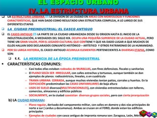 LA  ESTRUCTURA URBANA  ES  LA DIVISIÓN DE LA CIUDAD EN  ÁREAS CON MORFOLOGÍA Y FUNCIONES CARACTERÍSTICAS , QUE HAN DADO COMO RESULTADO UNA ESTRUCTURA COMPLEJA, A LO LARGO DE SUS DIFERENTES ETAPAS LA  CIUDAD PREINDUSTRIAL: EL CASCO ANTIGUO EL  CASCO ANTIGUO   ES  LA PARTE DE LA CIUDAD URBANIZADA DESDE SU ORIGEN HASTA EL INICIO DE LA INDUSTRIALIZACIÓN, A MEDIADOS DEL SIGLO XIX.  OCUPA UNA PEQUEÑA SUPERFICIE DE LA CIUDAD ACTUAL , PERO TIENE UN  GRAN VALOR, POR EL LEGADO CULTURAL QUE CON TIENE Y QUE HA DADO LUGAR A QUE MUCHOS DE ELLOS HALLAN SIDO DECLARADOS CONJUNTO HISTÓRICO – ARTÍSTICO  Y OTROS PATRIMONIO DE LA HUMANIDAD. POR SU LARGA HISTORIA , EL CASCO ANTIGUO  ACUMULA ELEMENTOS  PERTENECIENTES A  DIVERSAS  ETAPAS ,  COMO SON: 1.1.  LA HERENCIA DE LA ÉPOCA PREINDUSTRIAL CARACTERÍSTICAS COMUNES: Casi todas ellas estaban  rodeadas de MURALLAS , con fines defensivos. fiscales y sanitarios El  PLANO SOLÍA SER  IRREGULAR , con calles estrechas y tortuosas, aunque también se dan ejemplos de planos :  radiocéntricos, lineales, o en cuadrícula TRAMA URBANA  CERRADA , aunque muchas viviendas tenían patios, corrales y huertos. En la  EDIFICACIÓN  predominaban las  CASAS UNIFAMILIARES  de baja altura USOS DE SUELO  diversos( MULTIFUNCIONALES ), con viviendas entremezcladas con talleres, comercios, almacenes y edificios públicos SOCIALMENTE , en la ciudad  coexistian  diversos grupos sociales , pero con  cierta jerarquización b) LA  CIUDAD ROMANA : Plano regular , derivado del campamento militar, con calles en damero y dos vías principales de norte a sur ( cardus y decumanus). Ambas se cruzan en el FORO, donde estan los edificios principales Ejemplos de ciudades  con casco antiguo de impronta romana son: Zaragoza, León, Mérida, Barcelona, Valencia  y Tarragona EL ESPACIO URBANO IV. LA ESTRUCTURA URBANA 