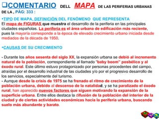 COMENTARIO   DELL  MAPA   DE LAS PERIFERIAS URBANAS DE LA  ,  PÁG: 333 : TIPO  DE MAPA,  DEFINICIÓN  DEL FENÓMENO  QUE REPRESENTA El  mapa de FIGURAS   que muestra  el desarrollo de la periferia en las principales ciudades españolas.  La periferia   es  el área urbana de edificación más reciente , pues la  mayoría corresponde a la época de elevado crecimiento urbano iniciada desde mediados de la década de 1950 .  CAUSAS  DE SU CRECIMIENTO - Durante los  años sesenta del siglo XX , la expansión urbana se  debió al incremento natural de la población , correspondiente al llamado “ baby boom” posbélico y al éxodo rural .  Este último estuvo protagonizado por personas procedentes del campo, atraídas por el desarrollo industrial de las ciudades y/o por el progresivo desarrollo de los servicios, especialmente del turismo. - Aunque  desde la crisis de 1975   se ha  frenado el ritmo de crecimiento de la población   urbana, debido  al  descenso de la natalida d , y se ha  paralizado el éxodo rural , han aparecido  nuevos factores  que siguen motivando la expansión de la superficie urbana .  Entre ellos destaca la  d ifusión de la población del interior de la ciudad y de ciertas actividades   económicas hacia la periferia urbana, buscando suelo más abundante y barato .  