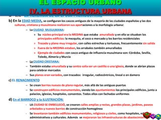 1.1.  LA HERENCIA DE LA ÉPOCA PREINDUSTRIAL b) En la  EDAD MEDIA ,  se configuran los cascos antiguos de la mayoría de las ciudades españolas y las dos  culturas, cristiana y musulmana realizaron sus aport aciones a la morfología urbana : La  CIUDAD  MUSULMANA : Su  núcleo principal era la MEDINA  que estaba  amurallado  y en ella se situaban los  principales edificios : la mezquita, el zoco o mercado y los barrios residenciales Trazado y plano muy irregular , con calles estrechas y tortuosas, frecuentemente  sin salida Fuera de la MEDINA estaban , los arrabales también amurallados Ejemplo de ciudades  con casco antiguo de influencia musulmana son: Córdoba, Sevilla, Toledo, Almería y Murcia La  CIUDAD CRISTIANA: También estaba  amurallada  y su  centro solía ser un castillo o una iglesia , donde se abrían plazas para celebrar mercados Sus  planos eran variados , con trazados:  irregular, radiocéntricos, lineal o en damero c)  EL  RENACIMIENTO Se crean  barrios nuevos de plano regula r, más allá de las antiguas puertas Se  construyen edificios monumentales , siendo los  ayuntamientos  los principales edificios, junto a palacios, iglesias, hospitales, conventos. Todos ellos con fachadas uniformes d)  En el BARROCO y la ILUSTRACIÓN: LA  CIUDAD SE EMBELLECIÓ , se crearon  calles amplias y rectas, grandes plazas, jardines, paseos arbolados y nuevos barrios  de construcción homogénea Se  levantaron también edificios monumentales, religiosos y civiles,  como hospitales, edificios administrativos y culturales. Además  se  mejoraron las infraestructuras de abastecimiento e higiene EL ESPACIO URBANO IV. LA ESTRUCTURA URBANA 