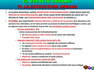 1.2 .  LA TRANSFORMACIÓN DE LA ÉPOCA INDUSTRIAL LA CIUDAD INDUSTRIAL SUFRIÓ  IMPORTANTES TRANSFORMACIONES , COMO RESULTADO DEL  PROCESO DE INDUSTRIALIZACIÓN , QUE TUVO LUGAR ENTRE MEDIADOS DEL SIGLO XIX Y LA DÉCADA DE 1960. LAS  TRANSFORMACIONES MÁS DESTACADAS  SE DIERON en : El PLANO ,  que experimentó  reformas interiores y políticas de renovación , que afectaron a los sectores mas valorados y en el resto se inició un proceso de deterioro morfológico y social, que en algunos casos aún se mantiene, hoy en día. Los  principales cambios fueron : Primera mitad del S.  X IX :  - Como consecuencias de la Desamortización : Se  abrieron plazas y calles nuevas  en las zonas más valoradas Trazados más rectos Segunda mitad del S. XIX y primer tercio del S. XX : Se  construyen Grandes Vías  rodeadas de suntuosos edificios.  En algunos  casos rompen la trama  de la vieja ciudad En otros , unen la ciudad histórica con el nuevo ensanche  o estaciones ferroviarias. En los nuevos edificios se instalan  funciones terciarias . Objetivos : sanear y revalorizar el suelo urbano. Las políticas de renovación a partir de 1960 : Objetivo : máxima rentabilidad del suelo. Resultado : destrucción del plano y herencia histórica del casco antiguo.  EL ESPACIO URBANO IV. LA ESTRUCTURA URBANA 