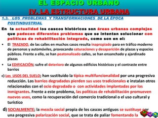 1.3.  LOS  PROBLEMAS  Y TRANSFORMACIONES  DE LA ÉPOCA POSTINDUSTRIAL En  la  actualidad  los cascos históricos son  áreas urbanas complejas  que  padecen diferentes problemas  que se intentan solucionar  con políticas de rehabilitación integrada , como son en el: El  TRAZADO ,  de las calles en muchos casos resulta  inapropiado  para en tráfico moderno  de personas y automóviles, provocando  saturaciones y desaparición  de plazas y espacios públicos. Frente a ello, se han  peatonalizado  calles, se han ensanchado y ajardinado plazas La  EDIFICACIÓN ; sufre el  deterioro  de algunos edificios históricos y el contraste entre barrios c)  Los  USOS DEL SUELO ; han sustituido la  típica multifuncionalidad  por una progresiva reducción. Los  barrios degradados pierden sus usos tradicionales  e instalan otros relacionados con el  ocio degradado o  con actividades implantadas por los inmigrantes . Frente a este problema,  las políticas de rehabilitación promueven nuevos usos,  como la recuperación del comercio tradicional o el uso cultural y turístico d )   SOCIALMENTE ; la  mezcla social  propia de los cascos antiguos  se sustituye p or una progresiva  polarización social , que se trata de paliar  fomentando la instalación de las clases media s EL ESPACIO URBANO IV. LA ESTRUCTURA URBANA 