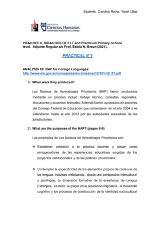 Students: Carolina Reina, Yanet Ullua
PRACTICE II, DIDACTICS OF ELT and Practicum Primary School
level. Adjunto Regular a/c Prof. Estela N. Braun (2021).
PRACTICAL N°4
ANALYSIS OF NAP for Foreign Languages:
http://www.me.gov.ar/consejo/resoluciones/res12/181-12_01.pdf
1) When were they produced?
Los Núcleos de Aprendizajes Prioritarios (NAP) fueron producidos
mediante un proceso incluyó trabajo técnico, consultas regionales,
discusiones y acuerdos federales. Además fueron aprobados en sesiones
del Consejo Federal de Educación que comenzaron en el año 2004 y se
extendieron hasta el año 2012 por las autoridades educativas de las
jurisdicciones.
2) What are the purposes of the NAP? (pages 8-9)
Los propósitos de Los Núcleos de Aprendizajes Prioritarios son:
 Establecer cohesión a la práctica docente y actuar como
enriquecedores de las experiencias educativas surgidas de los
proyectos institucionales y de las políticas provinciales.
 Contemplar la especificidad de los elementos propios de cada una de
las lenguas incluidas enfatizando, desde una perspectiva intercultural
y plurilingüe, la dimensión formativa de la enseñanza de Lengua
Extranjera, es decir, su papel en la educación lingüística, el desarrollo
cognitivo y los procesos de construcción de la identidad sociocultural
 