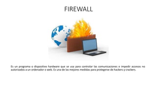 FIREWALL
Es un programa o dispositivo hardware que se usa para controlar las comunicaciones e impedir accesos no
autorizados a un ordenador o web. Es una de las mejores medidas para protegerse de hackers y crackers.
 
