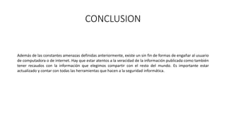 CONCLUSION
Además de las constantes amenazas definidas anteriormente, existe un sin fin de formas de engañar al usuario
de computadora o de internet. Hay que estar atentos a la veracidad de la información publicada como también
tener recaudos con la información que elegimos compartir con el resto del mundo. Es importante estar
actualizado y contar con todas las herramientas que hacen a la seguridad informática.
 