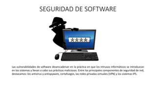 SEGURIDAD DE SOFTWARE
Las vulnerabilidades de software desencadenan en la práctica en que los intrusos informáticos se introduzcan
en los sistemas y llevan a cabo sus prácticas maliciosas. Entre los principales componentes de seguridad de red,
destacamos: los antivirus y antispyware, cortafuegos, las redes privadas virtuales (VPN) y los sistemas IPS.
 