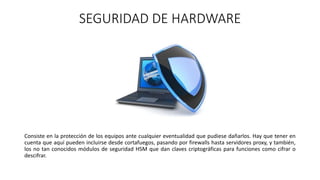 SEGURIDAD DE HARDWARE
Consiste en la protección de los equipos ante cualquier eventualidad que pudiese dañarlos. Hay que tener en
cuenta que aquí pueden incluirse desde cortafuegos, pasando por firewalls hasta servidores proxy, y también,
los no tan conocidos módulos de seguridad HSM que dan claves criptográficas para funciones como cifrar o
descifrar.
 
