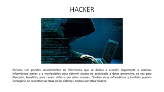 HACKER
Persona con grandes conocimientos de informática que se dedica a acceder ilegalmente a sistemas
informáticos ajenos y a manipularlos para obtener acceso no autorizado a datos personales, ya sea para
diversión, beneficio, para causar daño o por otras razones. Diseñan virus informáticos y también pueden
encargarse de encontrar las fallas en los sistemas hechas por otros hackers.
 