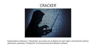 CRACKER
Programadores maliciosos y “ciberpiratas” que actúan con el objetivo de violar ilegal o inmoralmente sistemas
cibernéticos, alterando o “rompiendo” el funcionamiento del hardware o software.
 