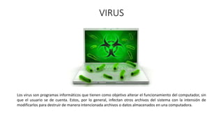 VIRUS
Los virus son programas informáticos que tienen como objetivo alterar el funcionamiento del computador, sin
que el usuario se de cuenta. Estos, por lo general, infectan otros archivos del sistema con la intensión de
modificarlos para destruir de manera intencionada archivos o datos almacenados en una computadora.
 