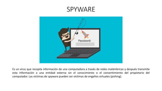 SPYWARE
Es un virus que recopila información de una computadora a través de redes inalámbricas y después transmite
esta información a una entidad externa sin el conocimiento o el consentimiento del propietario del
computador. Las víctimas de spyware pueden ser víctimas de engaños virtuales (pishing).
 