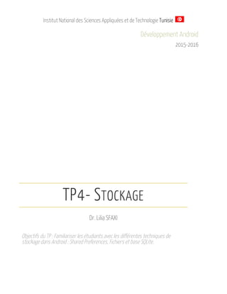 Institut National des Sciences Appliquées et de Technologie Tunisie
Développement Android
2015-2016
TP4- STOCKAGE
Dr. Lilia SFAXI
Objectifs du TP : Familiariser les étudiants avec les différentes techniques de
stockage dans Android : Shared Preferences, Fichiers et base SQLite.
 
