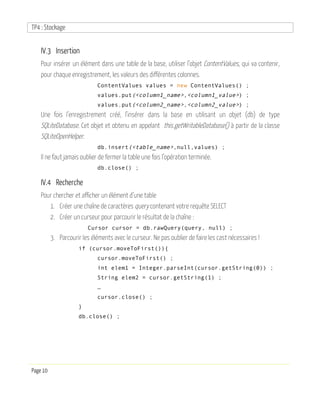 TP4 : Stockage
Page 10
IV.3 Insertion
Pour insérer un élément dans une table de la base, utiliser l’objet ContentValues, qui va contenir,
pour chaque enregistrement, les valeurs des différentes colonnes.
ContentValues values = new ContentValues() ;
values.put(<column1_name>,<column1_value>) ;
values.put(<column2_name>,<column2_value>) ;
Une fois l’enregistrement créé, l’insérer dans la base en utilisant un objet (db) de type
SQLiteDatabase. Cet objet et obtenu en appelant this.getWritableDatabase() à partir de la classe
SQLiteOpenHelper.
db.insert(<table_name>,null,values) ;
Il ne faut jamais oublier de fermer la table une fois l’opération terminée.
db.close() ;
IV.4 Recherche
Pour chercher et afficher un élément d’une table
1. Créer une chaîne de caractères query contenant votre requête SELECT
2. Créer un curseur pour parcourir le résultat de la chaîne :
Cursor cursor = db.rawQuery(query, null) ;
3. Parcourir les éléments avec le curseur. Ne pas oublier de faire les cast nécessaires !
if (cursor.moveToFirst()){
cursor.moveToFirst() ;
int elem1 = Integer.parseInt(cursor.getString(0)) ;
String elem2 = cursor.getString(1) ;
…
cursor.close() ;
}
db.close() ;
 