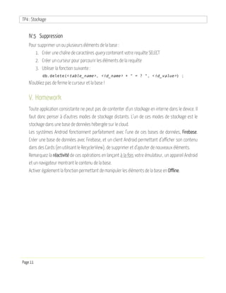 TP4 : Stockage
Page 11
IV.5 Suppression
Pour supprimer un ou plusieurs éléments de la base :
1. Créer une chaîne de caractères query contenant votre requête SELECT
2. Créer un curseur pour parcourir les éléments de la requête
3. Utiliser la fonction suivante :
db.delete(<table_name>, <id_name> + " = ? ", <id_value>) ;
N’oubliez pas de ferme le curseur et la base !
V. Homework
Toute application consistante ne peut pas de contenter d’un stockage en interne dans le device. Il
faut donc penser à d’autres modes de stockage distants. L’un de ces modes de stockage est le
stockage dans une base de données hébergée sur le cloud.
Les systèmes Android fonctionnent parfaitement avec l’une de ces bases de données, Firebase.
Créer une base de données avec Firebase, et un client Android permettant d’afficher son contenu
dans des Cards (en utilisant le RecyclerView), de supprimer et d’ajouter de nouveaux éléments.
Remarquez la réactivité de ces opérations en lançant à la fois votre émulateur, un appareil Android
et un navigateur montrant le contenu de la base.
Activer également la fonction permettant de manipuler les éléments de la base en Offline.
 