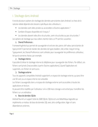 TP4 : Stockage
Page 2
I. Stockage dans Android
Il existe plusieurs options de stockage des données persistantes dans Android. Le choix de la
solution idéale dépendra des besoins spécifiques des utilisateurs :
• Les données sont-elles privées ou accessibles à d’autres applications ?
• Combien d’espace disponible est-il requis ?
• Les données doivent-elles être structurées, semi-structurées ou pas structurées ?
Les options de stockage que nous allons montrer dans ce TP sont les suivantes :
1. Shared Preferences :
Framework général qui permet de sauvegarder et extraire des paires clef-valeur persistantes de
type primitif. Il permet de stocker des données de types booléen, réel, entier, long et string.
Typiquement, les Shared Preferences sont utilisées pour sauvegarder les préférences utilisateur,
tel que la sonnerie choisie, par exemple.
2. Stockage interne
Il possible d’utiliser le stockage interne du téléphone pour sauvegarder des fichiers. Par défaut, ces
fichiers sont privés (inaccessibles à partir d’autres applications). Quand l’application est
supprimés, ces fichiers le sont aussi.
3. Stockage externe
Tous les appareils compatibles Android supportent un espace de stockage externe, qui peut être
une SD card, ou un espace interne non-amovible.
Les fichiers sauvegardés dans un espace de stockage externe sont accessibles à toutes les
applications en lecture.
Ils peuvent être modifiés par l’utilisateur si le « USB mass storage » est activé pour transférer les
fichiers sur un ordinateur.
4. Base de données SQLite
Android fournit un support total du SGBD SQLite. SQLite est une bibliothèque logicielle qui
implémente un moteur de base de données SQL avec zéro-configuration, léger et sans
dépendances externes.
 