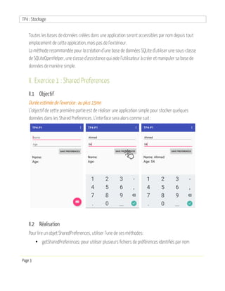 TP4 : Stockage
Page 3
Toutes les bases de données créées dans une application seront accessibles par nom depuis tout
emplacement de cette application, mais pas de l’extérieur.
La méthode recommandée pour la création d’une base de données SQLite d’utiliser une sous-classe
de SQLiteOpenHelper, une classe d’assistance qui aide l’utilisateur à créer et manipuler sa base de
données de manière simple.
II. Exercice 1 : Shared Preferences
II.1 Objectif
Durée estimée de l’exercice : au plus 15mn
L’objectif de cette première partie est de réaliser une application simple pour stocker quelques
données dans les Shared Preferences. L’interface sera alors comme suit :
II.2 Réalisation
Pour lire un objet SharedPreferences, utiliser l’une de ces méthodes:
• getSharedPreferences: pour utiliser plusieurs fichiers de préférences identifiés par nom
 