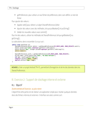 TP4 : Stockage
Page 4
• getPreferences: pour utiliser un seul fichier de préférences, donc sans définir un nom de
fichier
Pour ajouter des valeurs :
• Appeler edit() pour obtenir un objet SharedPreferences.Editor
• Ajouter des valeurs avec des méthodes, tel que putBoolean() et putString()
• Valider les nouvelles valeurs avec commit()
Pour lire des valeurs, utiliser les méthodes de SharedPreferences tel que getBoolean() ou
getString()…
Le code obtenu devra ressembler à ce qui suit :
Activité 1. Créer un projet Android TP4-P1, permettant d’enregistrer et de lire des données dans les
Shared Preferences.
III. Exercice 2 : Support de stockage interne et externe
III.1 Objectif
Durée estimée de l’exercice : au plus 45mn
L’objectif de cette partie est de réaliser une application simple pour stocker quelques données
dans des fichiers internes et externes. L’interface sera alors comme suit :
 