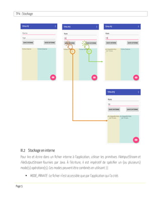 TP4 : Stockage
Page 5
III.2 Stockage en interne
Pour lire et écrire dans un fichier interne à l’application, utiliser les primitives FileInputStream et
FileOutputStream fournies par Java. À l’écriture, il est impératif de spécifier un (ou plusieurs)
mode(s) opératoire(s). Ces modes peuvent être combinés en utilisant ||
• MODE_PRIVATE : Le fichier n’est accessible que par l’application qui l’a créé.
1 2
 