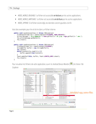 TP4 : Stockage
Page 6
• MODE_WORLD_READABLE : Le fichier est accessible en lecture par les autres applications.
• MODE_WORLD_WRITEABLE : Le fichier est accessible en écriture par les autres applications.
• MODE_APPEND : Si le fichier existe déjà, les données seront ajoutées à la fin
Voici des exemples pour lire et écrire dans un fichier interne.
Pour visualiser les fichiers de votre application, ouvrir le Android Device Monitor ( ) et choisir File
Explorer.
data/data/<app_name>/files
 