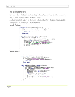 TP4 : Stockage
Page 7
III.3 Stockage en externe
Pour lire ou écrire des fichiers sur le stockage externe, l’application doit avoir les permissions
READ_EXTERNAL_STORAGE ou WRITE_EXTERNAL_STORAGE.
Avant de manipuler le support de stockage, il faut d’abord vérifier la disponibilité du support de
stockage grâce à la méthode getExternalStorageState.
Exemple d’écriture :
Exemple de lecture :
 
