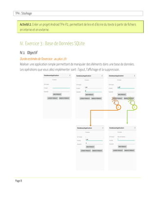 TP4 : Stockage
Page 8
Activité 2. Créer un projet Android TP4-P2, permettant de lire et d’écrire du texte à partir de fichiers
en interne et en externe.
IV. Exercice 3 : Base de Données SQLite
IV.1 Objectif
Durée estimée de l’exercice : au plus 1h
Réaliser une application simple permettant de manipuler des éléments dans une base de données.
Les opérations que vous allez implémenter sont : l’ajout, l’affichage et la suppression.
1 2
 