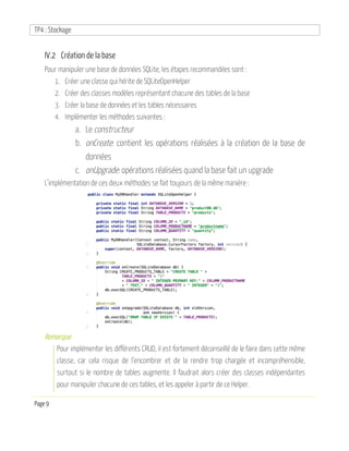 TP4 : Stockage
Page 9
IV.2 Création de la base
Pour manipuler une base de données SQLite, les étapes recommandées sont :
1. Créer une classe qui hérite de SQLiteOpenHelper
2. Créer des classes modèles représentant chacune des tables de la base
3. Créer la base de données et les tables nécessaires
4. Implémenter les méthodes suivantes :
a. Le constructeur
b. onCreate: contient les opérations réalisées à la création de la base de
données
c. onUpgrade: opérations réalisées quand la base fait un upgrade
L’implémentation de ces deux méthodes se fait toujours de la même manière :
Remarque
Pour implémenter les différents CRUD, il est fortement déconseillé de le faire dans cette même
classe, car cela risque de l’encombrer et de la rendre trop chargée et incompréhensible,
surtout si le nombre de tables augmente. Il faudrait alors créer des classes indépendantes
pour manipuler chacune de ces tables, et les appeler à partir de ce Helper.
 