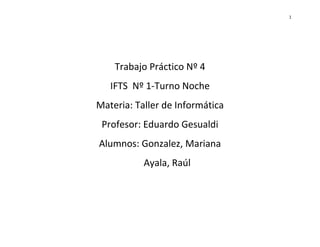 1
Trabajo Práctico Nº 4
IFTS Nº 1-Turno Noche
Materia: Taller de Informática
Profesor: Eduardo Gesualdi
Alumnos: Gonzalez, Mariana
Ayala, Raúl
 