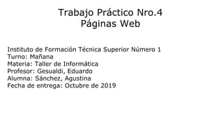 Trabajo Práctico Nro.4
Páginas Web
Instituto de Formación Técnica Superior Número 1
Turno: Mañana
Materia: Taller de Informática
Profesor: Gesualdi, Eduardo
Alumna: Sánchez, Agustina
Fecha de entrega: Octubre de 2019
 