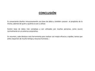 CONCLUSIÓN
Es conveniente diseñar minuciosamente una base de datos y también conocer el propósito de la
misma, además de quién o quiénes la van a utilizar.
Existen base de datos más complejas y son utilizados por muchas personas, como ocurre
normalmente en un entorno corporativo.
En resumen, cabe destacar esta herramienta para realizar con mayor eficacia y rapidez, tareas que
antes requerían de mucho tiempo y recursos humanos. -
 