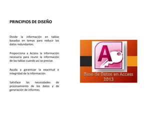 PRINCIPIOS DE DISEÑO
Divide la información en tablas
basadas en temas para reducir los
datos redundantes.
Proporciona a Access la información
necesaria para reunir la información
de las tablas cuando así se precise.
Ayuda a garantizar la exactitud e
integridad de la información.
Satisface las necesidades de
procesamiento de los datos y de
generación de informes.
 