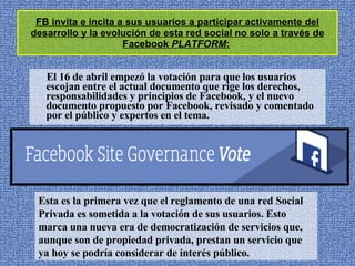 FB invita e incita a sus usuarios a participar activamente del desarrollo y la evolución de esta red social no solo a través de Facebook  PLATFORM :   El 16 de abril empezó la votación para que los usuarios escojan entre el actual documento que rige los derechos, responsabilidades y principios de Facebook, y el nuevo documento propuesto por Facebook, revisado y comentado por el público y expertos en el tema.  Esta es la primera vez que el reglamento de una red Social Privada es sometida a la votación de sus usuarios. Esto marca una nueva era de democratización de servicios que, aunque son de propiedad privada, prestan un servicio que ya hoy se podría considerar de interés público.  