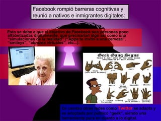 Esto se debe a que el  objetivo de Facebook son personas poco alfabetizadas digitalmente, que precisarían algo así como una “simulaciones de la realidad” (“Apps te invito a una cerveza”, “smileys”, “abrazos virtuales”, etc...).  En cambio otras redes como  Twitter  se adapta y es adoptada por público “geek”, siendo una herramienta pura en cuanto a lo digital. Facebook rompió barreras cognitivas y reunió a nativos e inmigrantes digitales: 