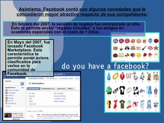 Asimismo, Facebook contó con algunas novedades que le concedieron mayor atractivo respecto de sus competidores: En Mayo del 2007, fue lanzado Facebook Marketplace. Esta característica te permite poner avisos clasificados para verlos en la comunidad de Facebook. En febrero del 2007, la sección de regalos fue incorporado al sitio. Esto te permite enviar “regalos virtuales” a tus amigos en ocasiones especiales con el costo de 1 Dólar.  