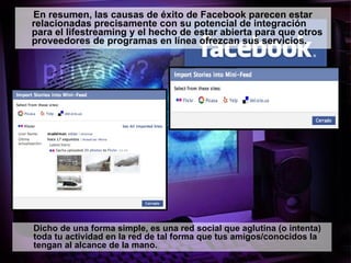 En resumen,  las causas de éxito de Facebook parecen estar relacionadas precisamente con su potencial de integración para el lifestreaming y el hecho de estar abierta para que otros proveedores de programas en línea ofrezcan sus servicios.  Dicho de una forma simple, e s una red social que aglutina (o intenta) toda tu actividad en la red de tal forma que tus amigos/conocidos la tengan al alcance de la mano.  