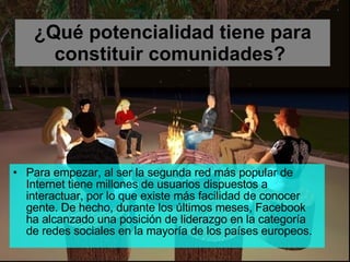 ¿Qué potencialidad tiene para constituir comunidades?   Para empezar, al ser la segunda red más popular de Internet tiene millones de usuarios dispuestos a interactuar, por lo que existe más facilidad de conocer gente. De hecho, durante los últimos meses, Facebook ha alcanzado una posición de liderazgo en la categoría de redes sociales en la mayoría de los países europeos. 