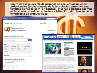 Dentro de esa nueva ola de usuarios se encuentran muchos profesionales (especialmente de la tecnología), amas de casa, hombres de negocios y - en general - muchas personas que ven en Facebook no solo un sitio de socialización, sino también una herramienta de productividad. 