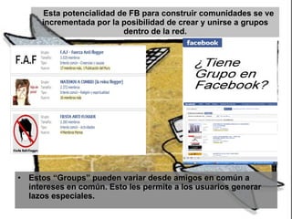 Esta potencialidad de FB para construir comunidades se ve incrementada por la posibilidad de crear y unirse a grupos dentro de la red. Estos “Groups” pueden variar desde amigos en común a intereses en común. Esto les permite a los usuarios generar lazos especiales. 