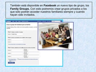También  está disponible en  Facebook  un nuevo tipo de grupo, los  Family Groups.  Con esto podremos crear grupos privados a los que solo podrán acceder nuestros familiares siempre y cuando hayan sido invitados. 