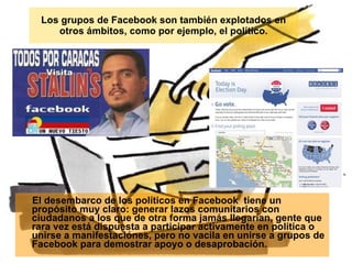 Los grupos de Facebook son también explotados en otros ámbitos, como por ejemplo, el político. El desembarco de los políticos en Facebook  tiene un propósito muy claro: generar lazos comunitarios con ciudadanos a los que de otra forma jamás llegarían, gente que rara vez está dispuesta a participar activamente en política o unirse a manifestaciónes, pero no vacila en unirse a grupos de Facebook para demostrar apoyo o desaprobación. 