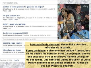 Información de contacto : tienen links de sitios oficiales de la banda. Foros de debate : solamente han creado 7 temas, uno de los cuales fue borrado, otros 2 son juegos, uno es una encuesta, otro es una breve historia de alguno de sus temas, uno habla del ultimo recital en el Luna Park y el ultimo es un debate acerca del rumor de que Los Piojos se separan… 