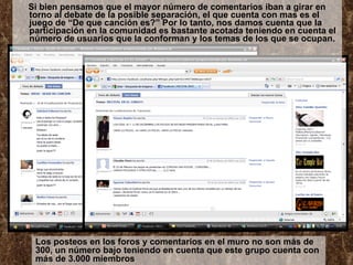Si bien pensamos que el mayor número de comentarios iban a girar en torno al debate de la posible separación, el que cuenta con mas es el juego de “De que canción es?” Por lo tanto, nos damos cuenta que la participación en la comunidad es bastante acotada teniendo en cuenta el número de usuarios que la conforman y los temas de los que se ocupan. Los posteos en los foros y comentarios en el muro no son más de 300, un número bajo teniendo en cuenta que este grupo cuenta con más de 3.000 miembros 