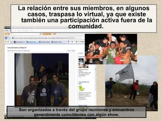 La relación entre sus miembros, en algunos casos, traspasa lo virtual, ya que existe también una participación activa fuera de la comunidad.  Son organizadas a través del grupo reuniones y encuentros generalmente coincidentes con algún show. 
