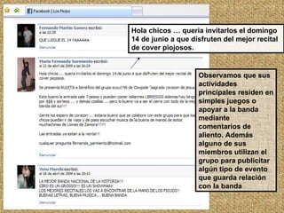 Hola chicos … queria invitarlos el domingo 14 de junio a que disfruten del mejor recital de cover piojosos. Observamos que sus actividades principales residen en simples juegos o apoyar a la banda mediante comentarios de aliento. Además alguno de sus miembros utilizan el grupo para publicitar algún tipo de evento que guarda relación con la banda 