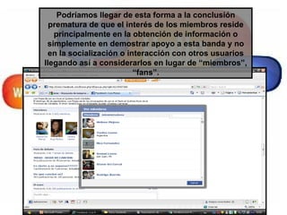 Podríamos llegar de esta forma a la conclusión prematura de que el interés de los miembros reside principalmente en la obtención de información o simplemente en demostrar apoyo a esta banda y no en la socialización o interacción con otros usuarios llegando así a considerarlos en lugar de “miembros”, “fans”. 