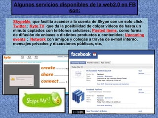 Algunos servicios disponibles de la web2.0 en FB son: SkypeMe , que facilita acceder a la cuenta de Skype con un solo click;  Twitter  ;  Kyte TV   que da la posibilidad de colgar videos de hasta un minuto captados con teléfonos celulares;  Posted Items , como forma de difusión de enlaces a distintos productos o contenidos;  Upcoming events   ;   Network  con amigos y colegas a través de e-mail interno, mensajes privados y discusiones públicas, etc. 