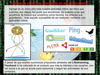 Agrega en un único sitio toda nuestra actividad online: las fotos que subimos, los vídeos, los posts que escribimos, los eventos a los que acudimos, la música que anotamos como favorita, los enlaces que guardamos... todo aquello susceptible de ser realizado mediante una aplicación online.  Facebook centra su estrategia en el  Lifestreaming : A pesar de que existen numerosas propuestas alrededor del  Lifestreaming,   Facebook  lo ha colocado en el contexto que más le interesa a los usuarios, una red social a la que se acude para comunicar y seguir las actividades de sus contactos. 